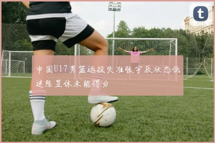 中国U17男篮远投失准张宇辰状态低迷陈昱休未能得分