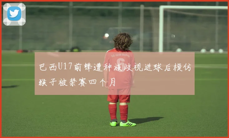 巴西U17前锋遭种族歧视进球后模仿猴子被禁赛四个月