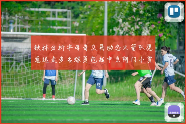 铁林分析字母哥交易动态火箭队愿意送走多名球员包括申京阿门小贾