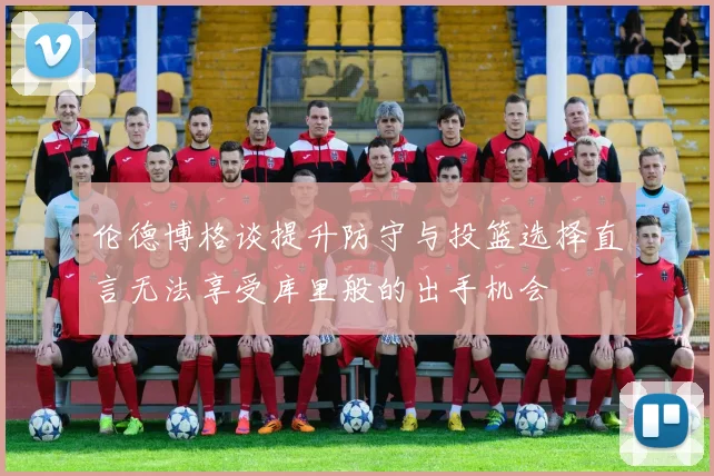 伦德博格谈提升防守与投篮选择直言无法享受库里般的出手机会