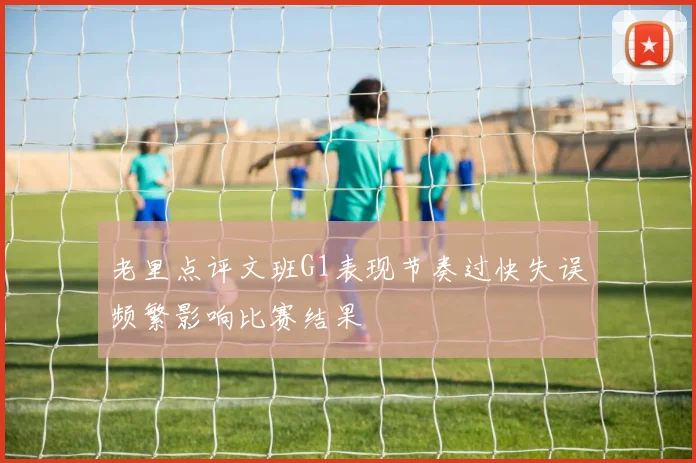 老里点评文班G1表现节奏过快失误频繁影响比赛结果