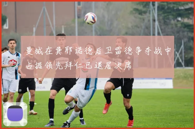 曼城在费耶诺德后卫雷德争夺战中占据领先拜仁已退居次席