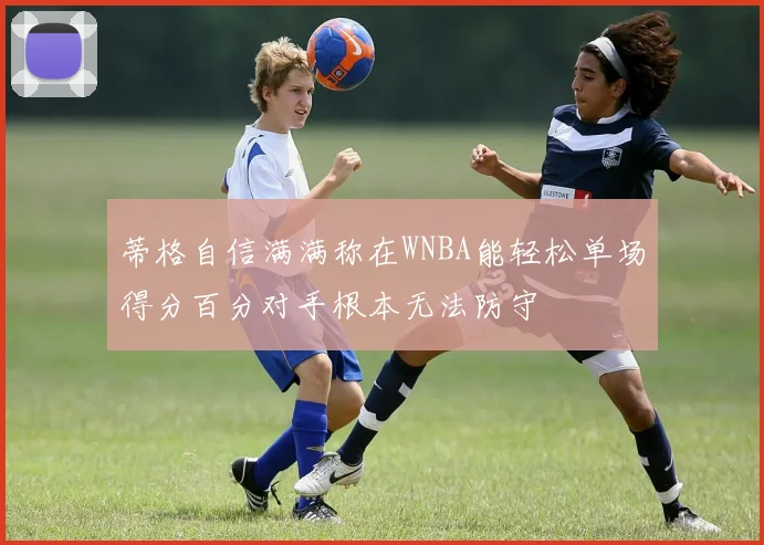蒂格自信满满称在WNBA能轻松单场得分百分对手根本无法防守
