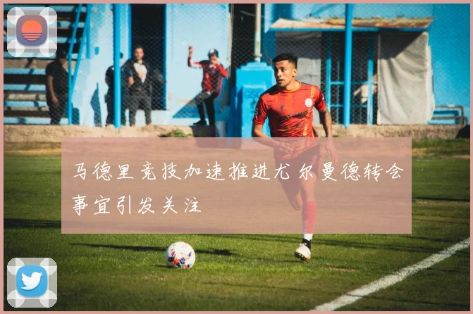 马德里竞技加速推进尤尔曼德转会事宜引发关注