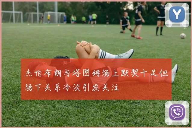 杰伦布朗与塔图姆场上默契十足但场下关系冷淡引发关注