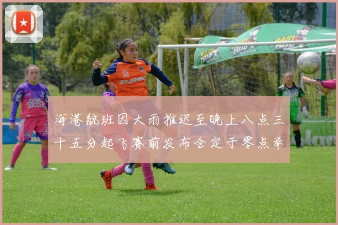 海港航班因大雨推迟至晚上八点三十五分起飞赛前发布会定于零点举行