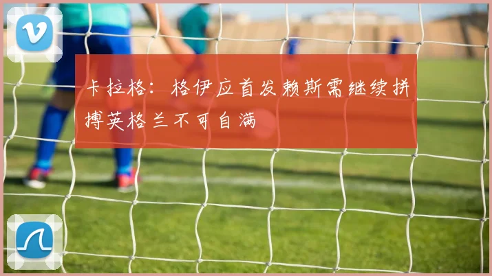 卡拉格：格伊应首发赖斯需继续拼搏英格兰不可自满
