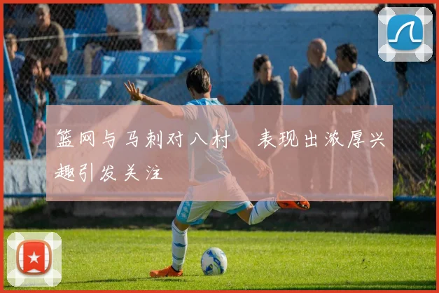 篮网与马刺对八村塁表现出浓厚兴趣引发关注
