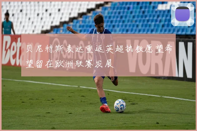 贝尼特斯表达重返英超执教愿望希望留在欧洲联赛发展