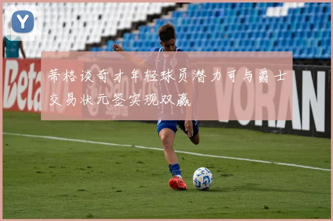 蒂格谈奇才年轻球员潜力可与爵士交易状元签实现双赢