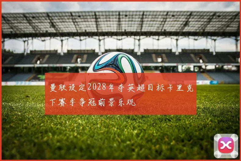 曼联设定2028年夺英超目标卡里克下赛季争冠前景乐观