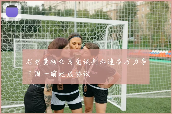 尤尔曼转会马竞谈判加速各方力争下周一前达成协议
