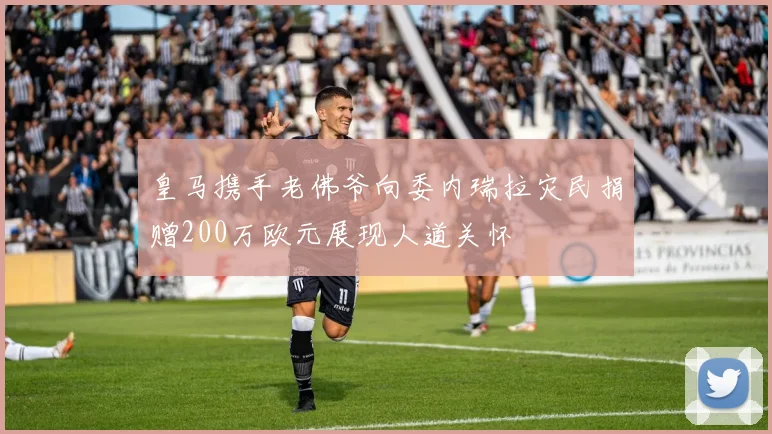皇马携手老佛爷向委内瑞拉灾民捐赠200万欧元展现人道关怀