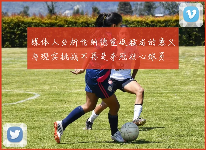 媒体人分析伦纳德重返猛龙的意义与现实挑战不再是夺冠核心球员