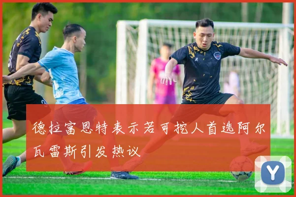 德拉富恩特表示若可挖人首选阿尔瓦雷斯引发热议